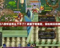 《天龍八部懷舊怎么下不了？破解下載難題，輕松暢玩經典之作》