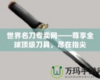 世界名刀專賣網——尊享全球頂級刀具，盡在指尖