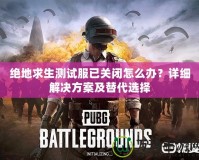 絕地求生測試服已關閉怎么辦？詳細解決方案及替代選擇