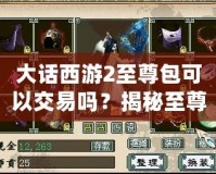 大話西游2至尊包可以交易嗎？揭秘至尊包背后的神秘價值！