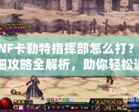 DNF卡勒特指揮部怎么打？詳細攻略全解析，助你輕松通關！