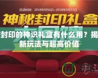 DNF封印的神識禮盒有什么用？揭秘全新玩法與超高價值