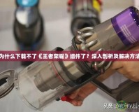 為什么下載不了《王者榮耀》組件了？深入剖析及解決方法