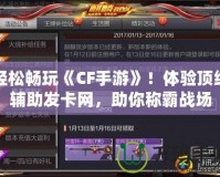 輕松暢玩《CF手游》！體驗頂級輔助發卡網，助你稱霸戰場
