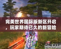 完美世界國際版新區開啟，玩家期待已久的新冒險即將來臨！