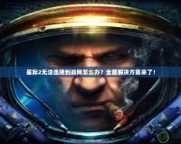 星際2無法連接到戰網怎么辦？全面解決方案來了！
