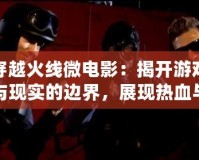 穿越火線微電影：揭開游戲與現實的邊界，展現熱血與團隊精神