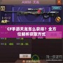 CF手游天龍怎么獲得？全方位解析獲取方式