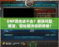 DNF游戲進不去？解鎖問題根源，輕松解決你的煩惱！