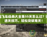 俠盜飛車任務大全集55關怎么過？詳解通關技巧，輕松突破難關！