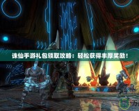 誅仙手游禮包領取攻略：輕松獲得豐厚獎勵！