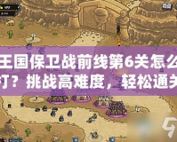 王國保衛戰前線第6關怎么打？挑戰高難度，輕松通關技巧大揭秘！