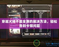 穿越火線不能全屏的解決方法，輕松告別卡頓問題