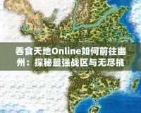 吞食天地Online如何前往幽州：探秘最強(qiáng)戰(zhàn)區(qū)與無盡挑戰(zhàn)