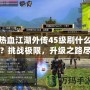 熱血江湖外傳45級刷什么？挑戰(zhàn)極限，升級之路盡在掌握！