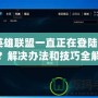 《英雄聯盟一直正在登陸怎么辦？解決辦法和技巧全解析》
