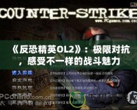 《反恐精英OL2》：極限對抗，感受不一樣的戰(zhàn)斗魅力