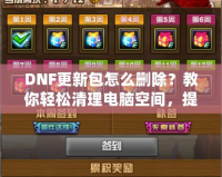 DNF更新包怎么刪除？教你輕松清理電腦空間，提升游戲體驗(yàn)！