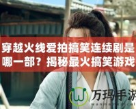 穿越火線愛拍搞笑連續劇是哪一部？揭秘最火搞笑游戲劇集！