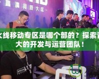 穿越火線移動專區是哪個部的？探索背后強大的開發與運營團隊！