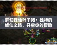 夢幻誅仙葉子豬：獨特的修仙之路，開啟你的冒險旅程