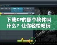 下載CF的那個軟件叫什么？讓你輕松暢玩《穿越火線》！