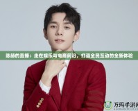 陳赫的直播：走在娛樂與電商前沿，打造全民互動的全新體驗