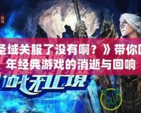 《神魔圣域關(guān)服了沒有啊？》帶你回顧那些年經(jīng)典游戲的消逝與回響