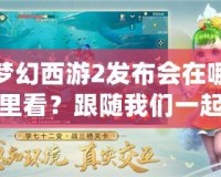 夢幻西游2發布會在哪里看？跟隨我們一起開啟精彩的視聽盛宴！