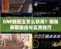 DNF辟邪玉怎么獲得？揭秘獲取途徑與實用技巧