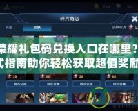 王者榮耀禮包碼兌換入口在哪里？一站式指南助你輕松獲取超值獎勵！