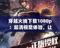 穿越火線下載1080p：超清視覺體驗，讓你感受最震撼的戰(zhàn)斗之旅