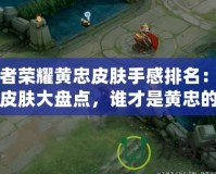 王者榮耀黃忠皮膚手感排名：最強皮膚大盤點，誰才是黃忠的真愛！