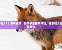 《怪物獵人2》游戲視頻：暢享極致獵殺體驗，探索獵人世界的無盡魅力