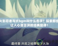 火影忍者與太bgm叫什么名字？探索那些讓人心潮澎湃的經典旋律！
