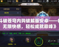 《斗破蒼穹內(nèi)購(gòu)破解版安卓——暢享無(wú)限快感，輕松成就巔峰》