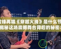 謝霆鋒再唱《穿越火線》是什么節(jié)目？揭秘這場震撼舞臺背后的秘密！