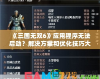 《三國無雙6》應用程序無法啟動？解決方案和優化技巧大揭秘！