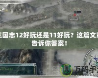 三國志12好玩還是11好玩？這篇文章告訴你答案！