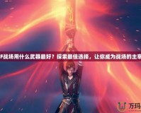 CF戰(zhàn)場用什么武器最好？探索最佳選擇，讓你成為戰(zhàn)場的主宰！