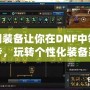 透明裝備讓你在DNF中領先一步，玩轉個性化裝備系統(tǒng)！