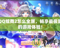 QQ炫舞2怎么全屏，暢享最極致的游戲體驗(yàn)！