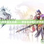 風色幻想5完整圖文攻略——帶你走進奇幻世界的冒險之旅