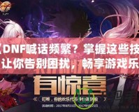 《DNF喊話頻繁？掌握這些技巧，讓你告別困擾，暢享游戲樂趣》