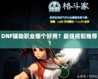 DNF輔助職業哪個好用？最強搭配推薦！