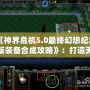 《神界危機5.0最終幻想紀念版裝備合成攻略》：打造無敵裝備，征服整個幻想世界！