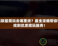 英雄聯盟陪玩去哪里找？最全攻略幫你快速找到優質陪玩服務！
