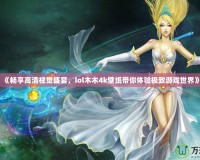 《暢享高清視覺盛宴，lol木木4k壁紙帶你體驗極致游戲世界》