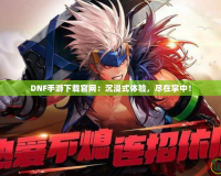 DNF手游下載官網(wǎng)：沉浸式體驗(yàn)，盡在掌中！