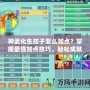 神武化生孩子怎么加點？掌握最強加點技巧，輕松成就高戰(zhàn)力！
